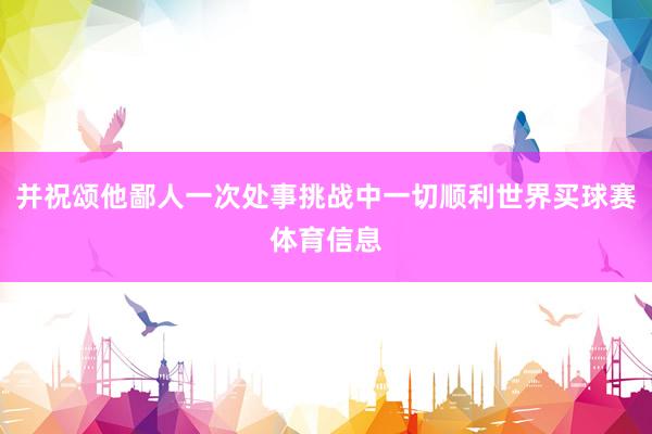并祝颂他鄙人一次处事挑战中一切顺利世界买球赛体育信息