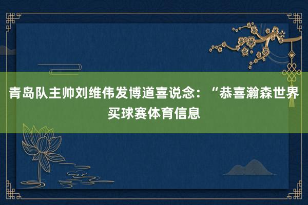 青岛队主帅刘维伟发博道喜说念：“恭喜瀚森世界买球赛体育信息