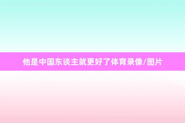 他是中国东谈主就更好了体育录像/图片