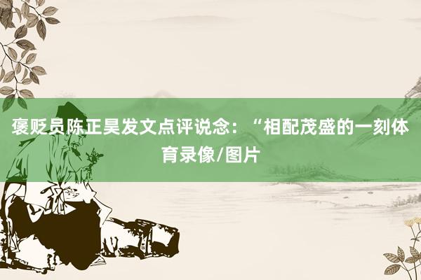 褒贬员陈正昊发文点评说念：“相配茂盛的一刻体育录像/图片