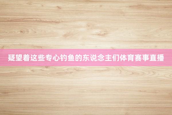 疑望着这些专心钓鱼的东说念主们体育赛事直播