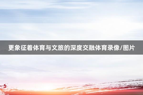 更象征着体育与文旅的深度交融体育录像/图片