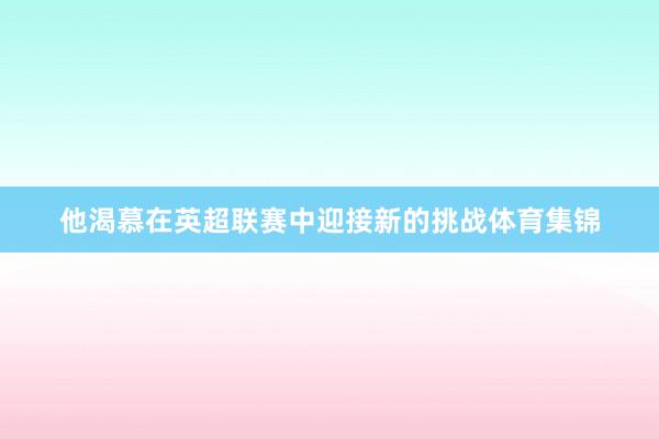 他渴慕在英超联赛中迎接新的挑战体育集锦