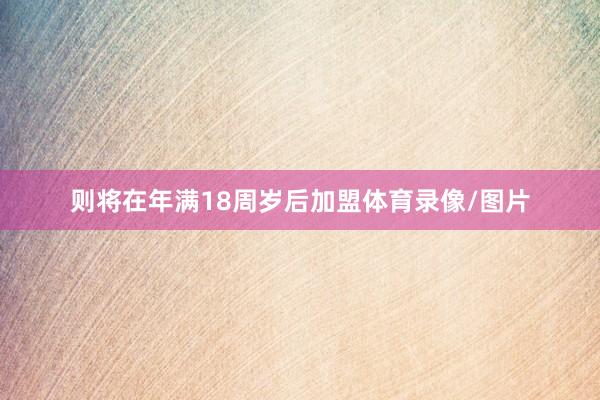 则将在年满18周岁后加盟体育录像/图片