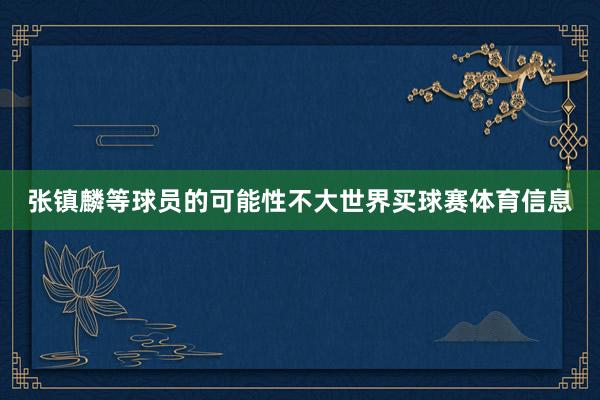 张镇麟等球员的可能性不大世界买球赛体育信息