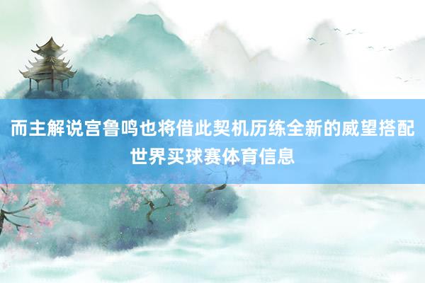而主解说宫鲁鸣也将借此契机历练全新的威望搭配世界买球赛体育信息