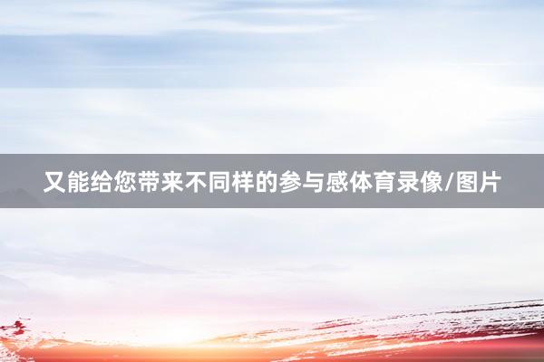 又能给您带来不同样的参与感体育录像/图片