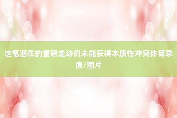 这笔潜在的重磅走动仍未能获得本质性冲突体育录像/图片