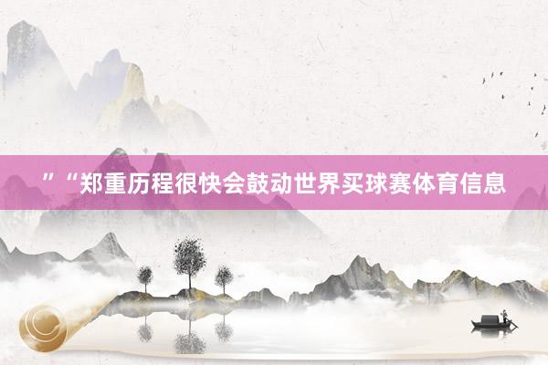 ”“郑重历程很快会鼓动世界买球赛体育信息