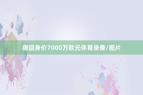 德回身价7000万欧元体育录像/图片