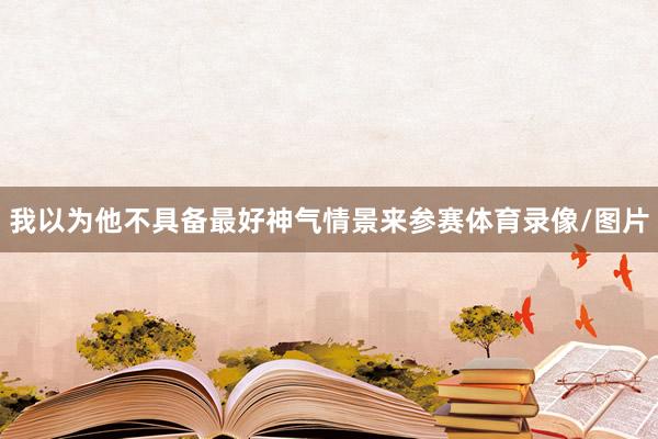 我以为他不具备最好神气情景来参赛体育录像/图片