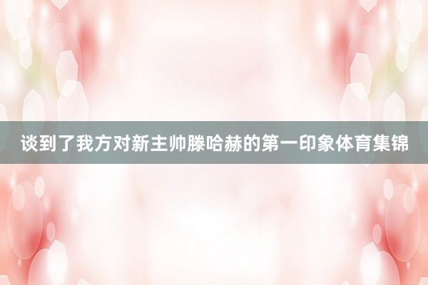 谈到了我方对新主帅滕哈赫的第一印象体育集锦