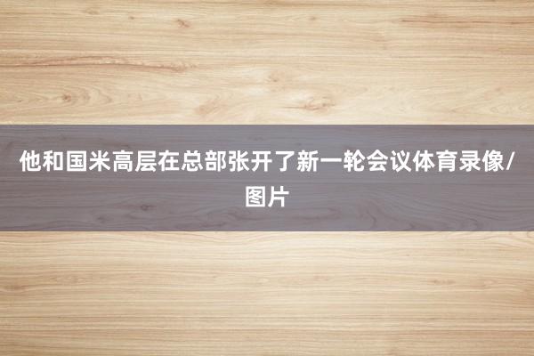 他和国米高层在总部张开了新一轮会议体育录像/图片