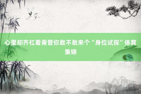 心里却齐杠着甭管你敢不敢来个“身位试探”体育集锦