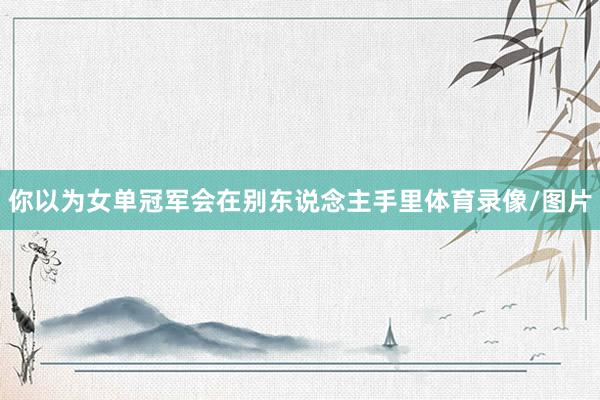 你以为女单冠军会在别东说念主手里体育录像/图片
