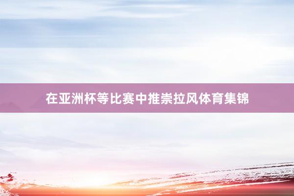 在亚洲杯等比赛中推崇拉风体育集锦