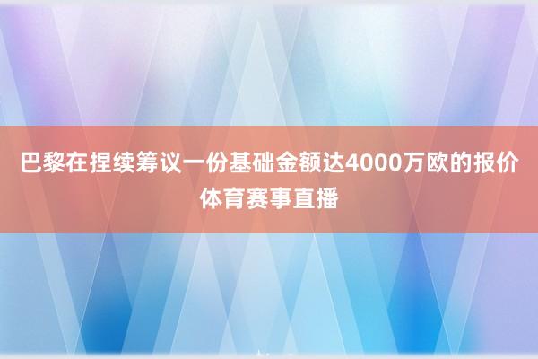 巴黎在捏续筹议一份基础金额达4000万欧的报价体育赛事直播
