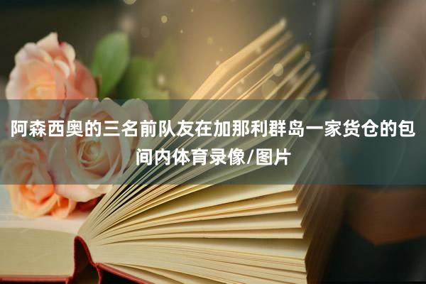 阿森西奥的三名前队友在加那利群岛一家货仓的包间内体育录像/图片