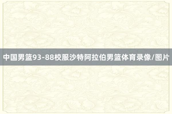 中国男篮93-88校服沙特阿拉伯男篮体育录像/图片