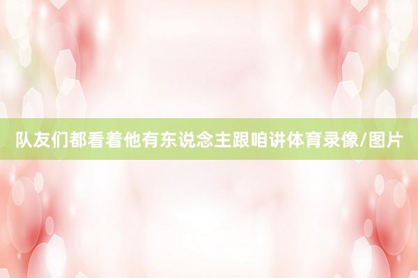 队友们都看着他有东说念主跟咱讲体育录像/图片