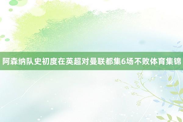 阿森纳队史初度在英超对曼联都集6场不败体育集锦