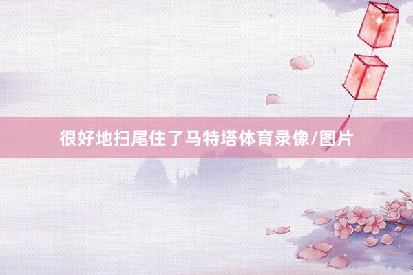 很好地扫尾住了马特塔体育录像/图片