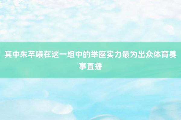 其中朱芊曦在这一组中的举座实力最为出众体育赛事直播