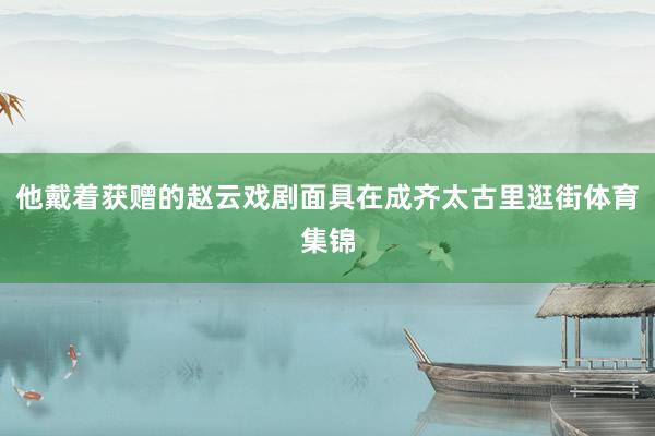 他戴着获赠的赵云戏剧面具在成齐太古里逛街体育集锦