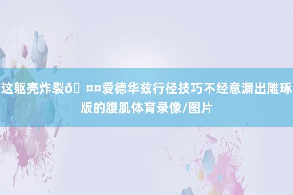 这躯壳炸裂🤤爱德华兹行径技巧不经意漏出雕琢版的腹肌体育录像/图片