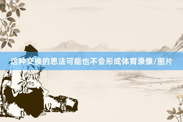 这种交换的思法可能也不会形成体育录像/图片