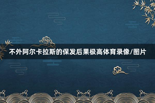 不外阿尔卡拉斯的保发后果极高体育录像/图片
