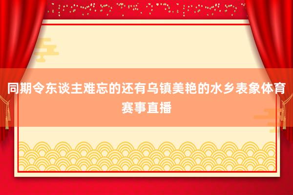 同期令东谈主难忘的还有乌镇美艳的水乡表象体育赛事直播