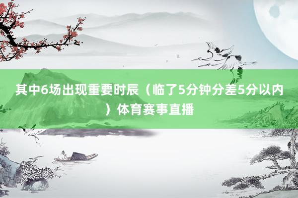 其中6场出现重要时辰（临了5分钟分差5分以内）体育赛事直播