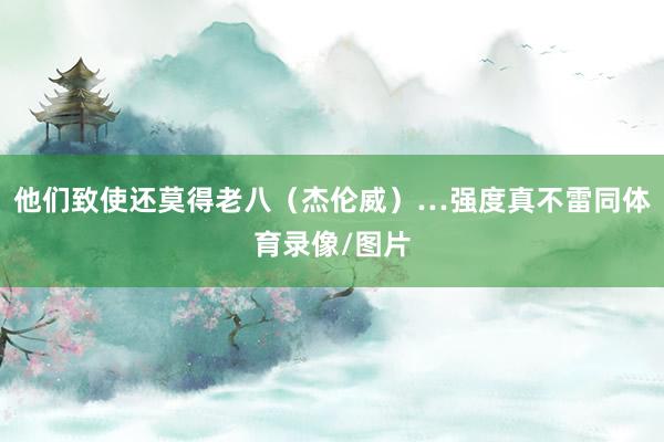 他们致使还莫得老八（杰伦威）…强度真不雷同体育录像/图片