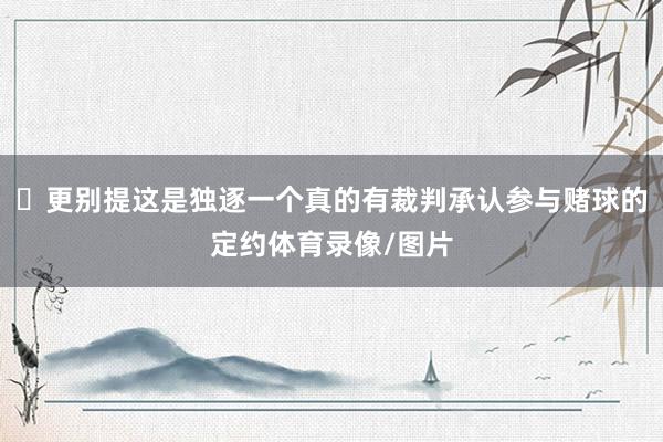 ​更别提这是独逐一个真的有裁判承认参与赌球的定约体育录像/图片