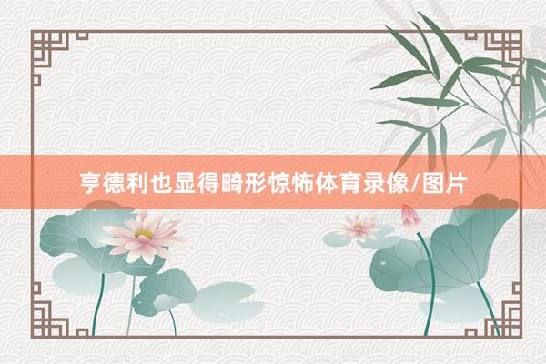 亨德利也显得畸形惊怖体育录像/图片