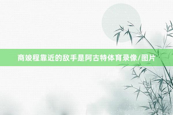 商竣程靠近的敌手是阿古特体育录像/图片