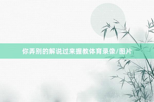 你弄别的解说过来握教体育录像/图片