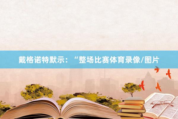戴格诺特默示：“整场比赛体育录像/图片