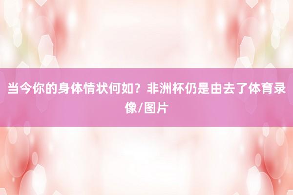 当今你的身体情状何如？非洲杯仍是由去了体育录像/图片