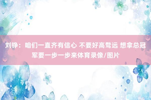 刘铮：咱们一直齐有信心 不要好高骛远 想拿总冠军要一步一步来体育录像/图片