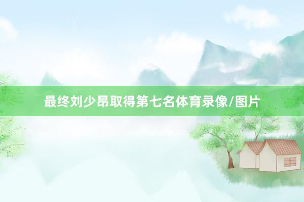 最终刘少昂取得第七名体育录像/图片
