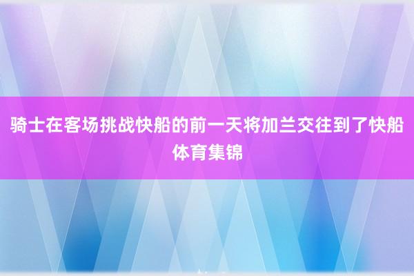 骑士在客场挑战快船的前一天将加兰交往到了快船体育集锦