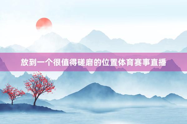 放到一个很值得磋磨的位置体育赛事直播