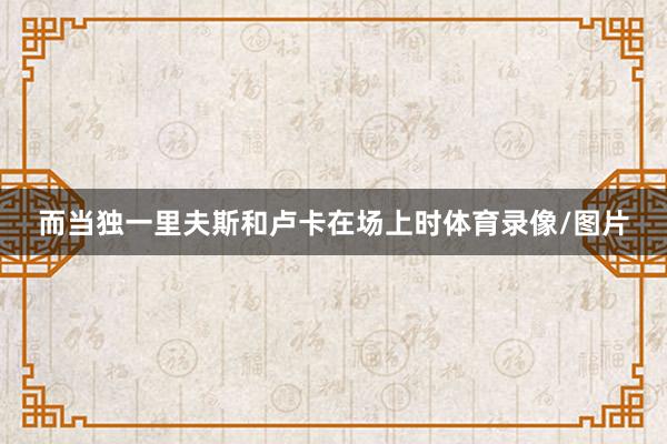 而当独一里夫斯和卢卡在场上时体育录像/图片