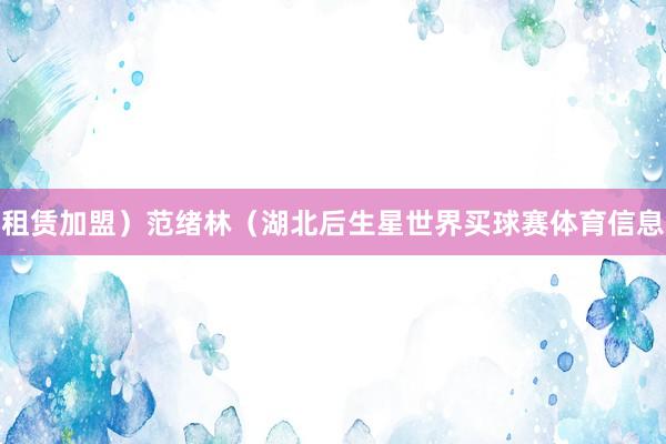 租赁加盟）范绪林（湖北后生星世界买球赛体育信息