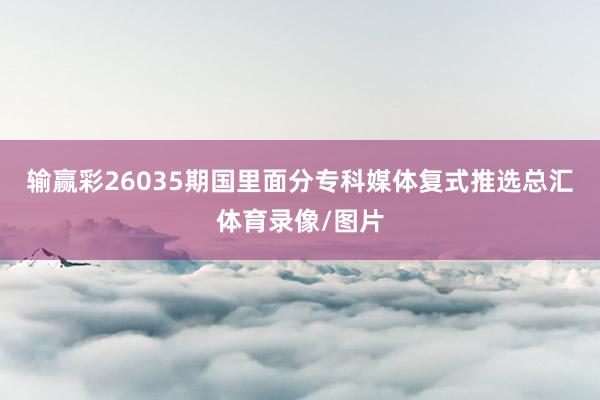 输赢彩26035期国里面分专科媒体复式推选总汇体育录像/图片