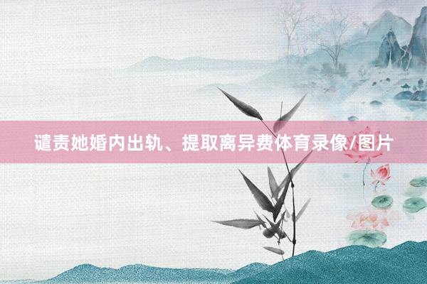 谴责她婚内出轨、提取离异费体育录像/图片