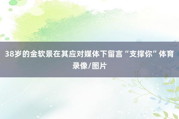 38岁的金软景在其应对媒体下留言“支撑你”体育录像/图片