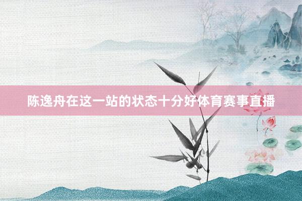 陈逸舟在这一站的状态十分好体育赛事直播